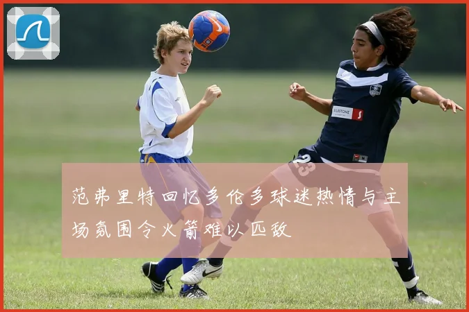 范弗里特回忆多伦多球迷热情与主场氛围令火箭难以匹敌
