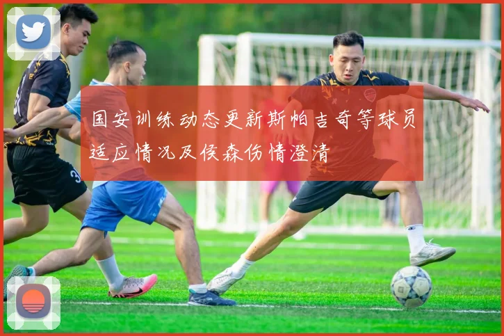 国安训练动态更新斯帕吉奇等球员适应情况及侯森伤情澄清