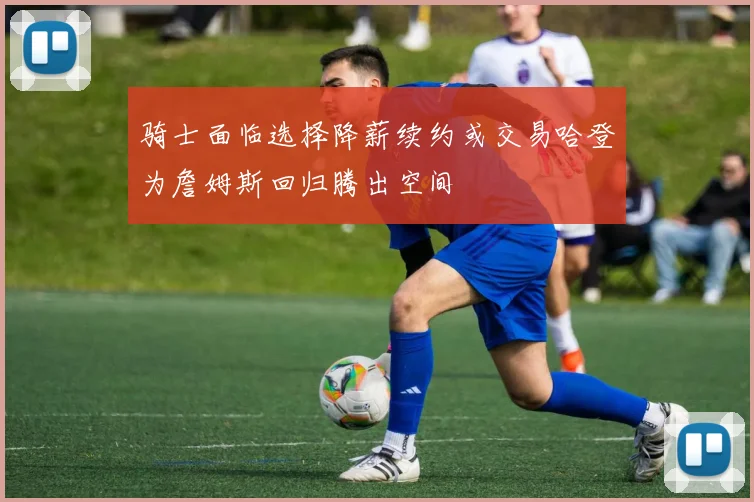 骑士面临选择降薪续约或交易哈登为詹姆斯回归腾出空间