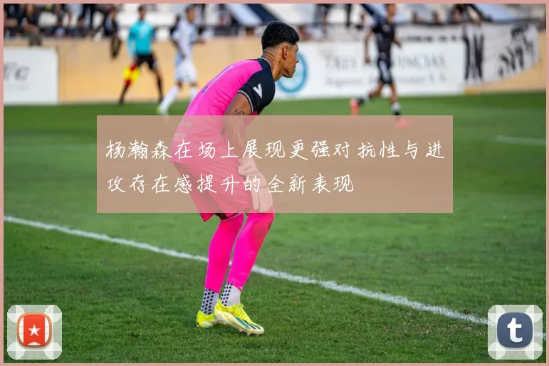 杨瀚森在场上展现更强对抗性与进攻存在感提升的全新表现
