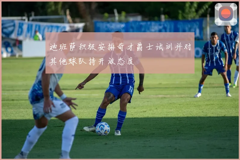 迪班萨积极安排奇才爵士试训并对其他球队持开放态度