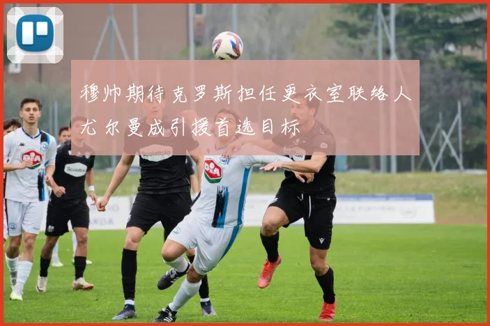 穆帅期待克罗斯担任更衣室联络人尤尔曼成引援首选目标
