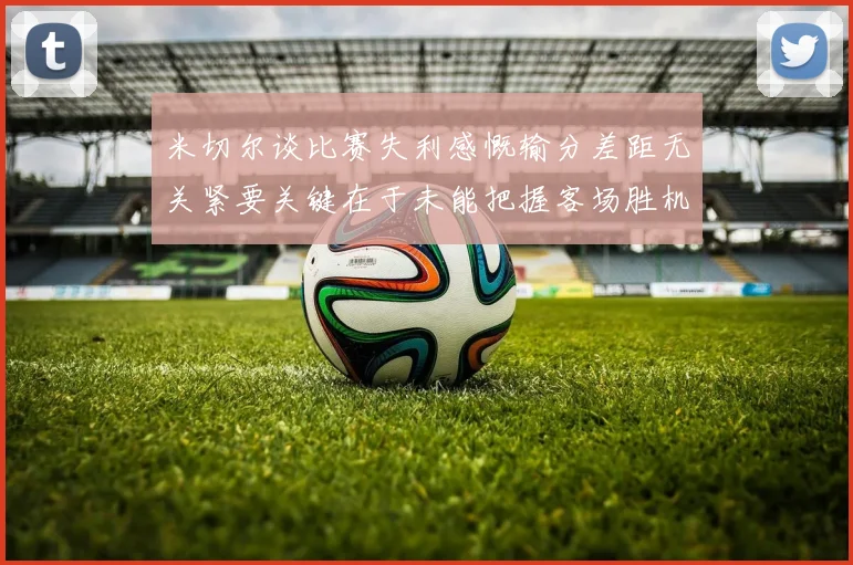 米切尔谈比赛失利感慨输分差距无关紧要关键在于未能把握客场胜机