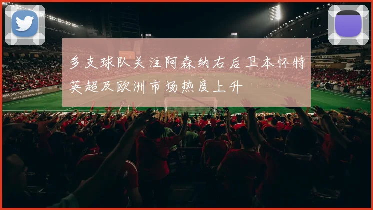 多支球队关注阿森纳右后卫本怀特英超及欧洲市场热度上升