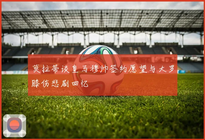 莫拉蒂谈皇马穆帅签约愿望与大罗膝伤悲剧回忆