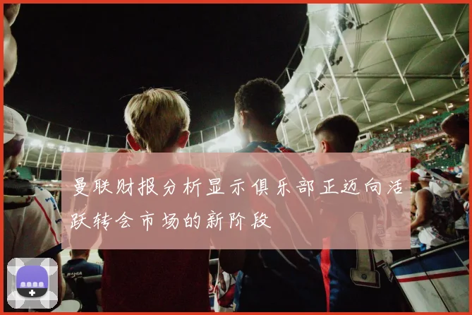 曼联财报分析显示俱乐部正迈向活跃转会市场的新阶段
