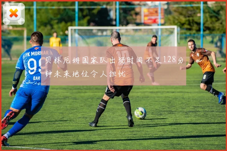 贝林厄姆国家队出场时间不足128分钟未来地位令人担忧