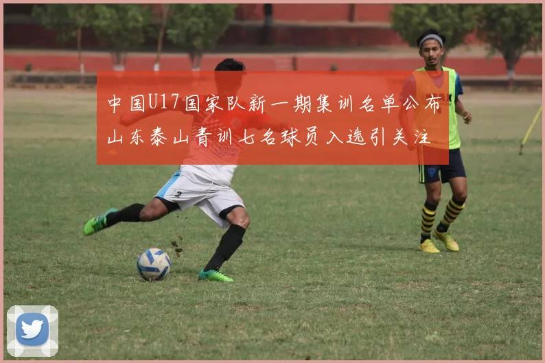 中国U17国家队新一期集训名单公布山东泰山青训七名球员入选引关注